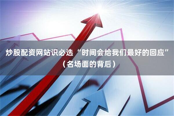 炒股配资网站识必选 “时间会给我们最好的回应”（名场面的背后）