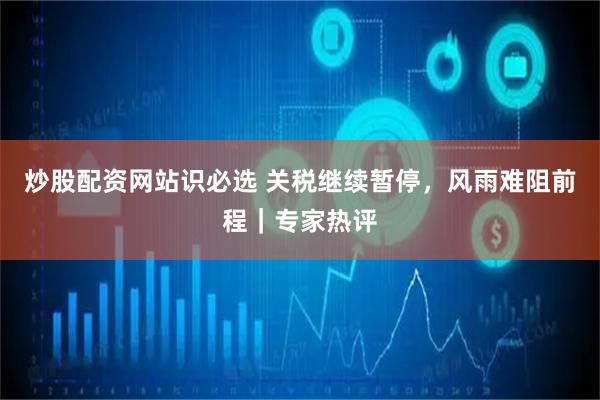 炒股配资网站识必选 关税继续暂停，风雨难阻前程｜专家热评