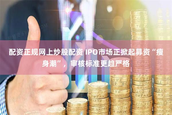 配资正规网上炒股配资 IPO市场正掀起募资“瘦身潮”，审核标准更趋严格