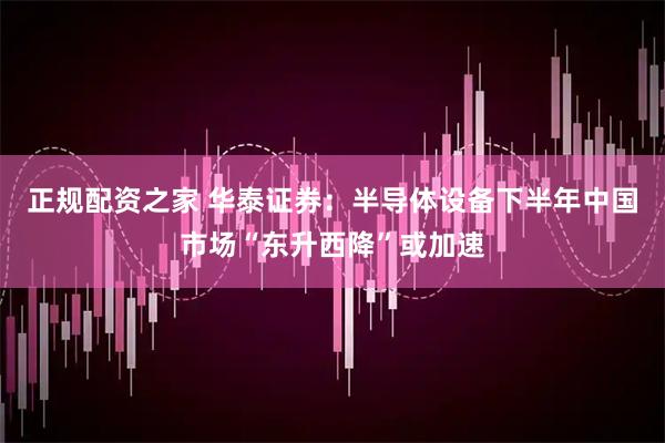 正规配资之家 华泰证券：半导体设备下半年中国市场“东升西降”或加速