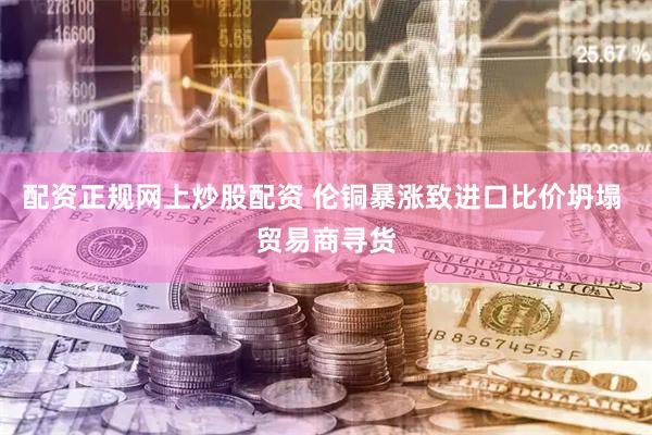 配资正规网上炒股配资 伦铜暴涨致进口比价坍塌 贸易商寻货