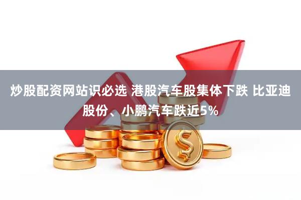 炒股配资网站识必选 港股汽车股集体下跌 比亚迪股份、小鹏汽车跌近5%