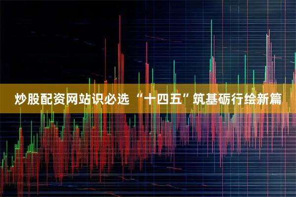 炒股配资网站识必选 “十四五”筑基砺行绘新篇