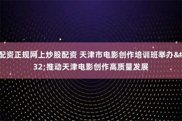 配资正规网上炒股配资 天津市电影创作培训班举办 推动天津电影创作高质量发展