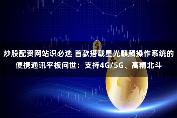 炒股配资网站识必选 首款搭载星光麒麟操作系统的便携通讯平板问世：支持4G/5G、高精北斗