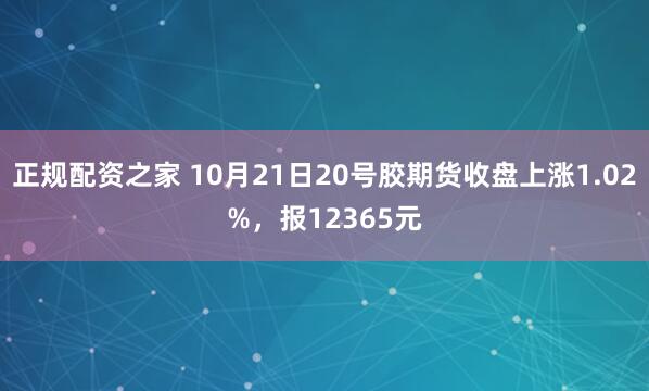 正规配资之家 10月21日20号胶期货收盘上涨1.02%，报12365元