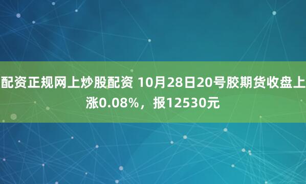 配资正规网上炒股配资 10月28日20号胶期货收盘上涨0.08%，报12530元